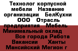 Технолог корпусной мебели › Название организации ­ БелКухни, ООО › Отрасль предприятия ­ Мебель › Минимальный оклад ­ 45 000 - Все города Работа » Вакансии   . Ханты-Мансийский,Мегион г.